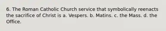 6. The Roman Catholic Church service that symbolically reenacts the sacrifice of Christ is a. Vespers. b. Matins. c. the Mass. d. the Office.