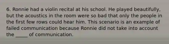 6. Ronnie had a violin recital at his school. He played beautifully, but the acoustics in the room were so bad that only the people in the first few rows could hear him. This scenario is an example of failed communication because Ronnie did not take into account the _____ of communication.