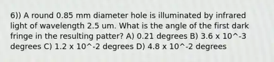 6)) A round 0.85 mm diameter hole is illuminated by infrared light of wavelength 2.5 um. What is the angle of the first dark fringe in the resulting patter? A) 0.21 degrees B) 3.6 x 10^-3 degrees C) 1.2 x 10^-2 degrees D) 4.8 x 10^-2 degrees