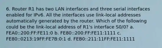 6. Router R1 has two LAN interfaces and three serial interfaces enabled for IPv6. All the interfaces use link-local addresses automatically generated by the router. Which of the following could be the link-local address of R1's interface S0/0? a. FEA0::200:FF:FE11:0 b. FE80::200:FF:FE11:1111 c. FE80::0213:19FF:FE7B:0:1 d. FEB0::211:11FF:FE11:1111