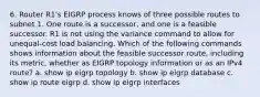 6. Router R1's EIGRP process knows of three possible routes to subnet 1. One route is a successor, and one is a feasible successor. R1 is not using the variance command to allow for unequal-cost load balancing. Which of the following commands shows information about the feasible successor route, including its metric, whether as EIGRP topology information or as an IPv4 route? a. show ip eigrp topology b. show ip eigrp database c. show ip route eigrp d. show ip eigrp interfaces