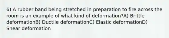 6) A rubber band being stretched in preparation to fire across the room is an example of what kind of deformation?A) Brittle deformationB) Ductile deformationC) Elastic deformationD) Shear deformation