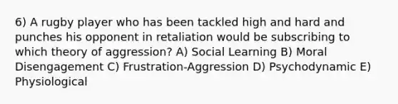 6) A rugby player who has been tackled high and hard and punches his opponent in retaliation would be subscribing to which theory of aggression? A) Social Learning B) Moral Disengagement C) Frustration-Aggression D) Psychodynamic E) Physiological