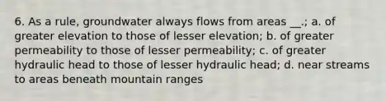 6. As a rule, groundwater always flows from areas __.; a. of greater elevation to those of lesser elevation; b. of greater permeability to those of lesser permeability; c. of greater hydraulic head to those of lesser hydraulic head; d. near streams to areas beneath mountain ranges