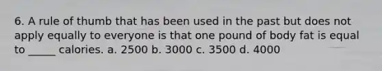 6. A rule of thumb that has been used in the past but does not apply equally to everyone is that one pound of body fat is equal to _____ calories. a. 2500 b. 3000 c. 3500 d. 4000