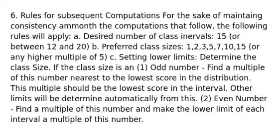 6. Rules for subsequent Computations For the sake of maintaing consistency ammonth the computations that follow, the following rules will apply: a. Desired number of class inervals: 15 (or between 12 and 20) b. Preferred class sizes: 1,2,3,5,7,10,15 (or any higher multiple of 5) c. Setting lower limits: Determine the class Size. If the class size is an (1) Odd number - Find a multiple of this number nearest to the lowest score in the distribution. This multiple should be the lowest score in the interval. Other limits will be determine automatically from this. (2) Even Number - Find a multiple of this number and make the lower limit of each interval a multiple of this number.