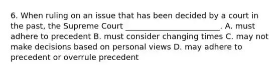 6. When ruling on an issue that has been decided by a court in the past, the Supreme Court ________________________. A. must adhere to precedent B. must consider changing times C. may not make decisions based on personal views D. may adhere to precedent or overrule precedent