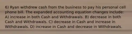 6) Ryan withdrew cash from the business to pay his personal cell phone bill. The expanded accounting equation changes include: A) increase in both Cash and Withdrawals. B) decrease in both Cash and Withdrawals. C) decrease in Cash and increase in Withdrawals. D) increase in Cash and decrease in Withdrawals.