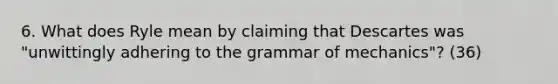 6. What does Ryle mean by claiming that Descartes was "unwittingly adhering to the grammar of mechanics"? (36)