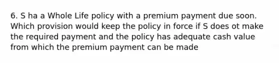 6. S ha a Whole Life policy with a premium payment due soon. Which provision would keep the policy in force if S does ot make the required payment and the policy has adequate cash value from which the premium payment can be made