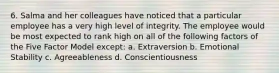 6. Salma and her colleagues have noticed that a particular employee has a very high level of integrity. The employee would be most expected to rank high on all of the following factors of the Five Factor Model except: a. Extraversion b. Emotional Stability c. Agreeableness d. Conscientiousness