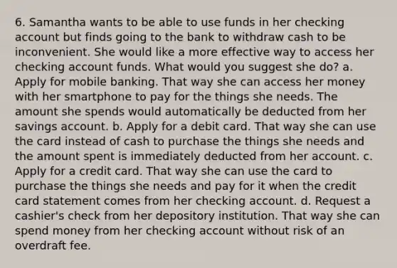 6. Samantha wants to be able to use funds in her checking account but finds going to the bank to withdraw cash to be inconvenient. She would like a more effective way to access her checking account funds. What would you suggest she do? a. Apply for mobile banking. That way she can access her money with her smartphone to pay for the things she needs. The amount she spends would automatically be deducted from her savings account. b. Apply for a debit card. That way she can use the card instead of cash to purchase the things she needs and the amount spent is immediately deducted from her account. c. Apply for a credit card. That way she can use the card to purchase the things she needs and pay for it when the credit card statement comes from her checking account. d. Request a cashier's check from her depository institution. That way she can spend money from her checking account without risk of an overdraft fee.