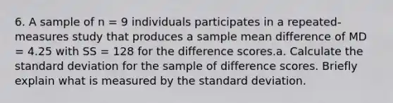 6. A sample of n = 9 individuals participates in a repeated-measures study that produces a sample mean difference of MD = 4.25 with SS = 128 for the difference scores.a. Calculate the standard deviation for the sample of difference scores. Briefly explain what is measured by the standard deviation.