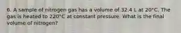 6. A sample of nitrogen gas has a volume of 32.4 L at 20°C. The gas is heated to 220°C at constant pressure. What is the final volume of nitrogen?