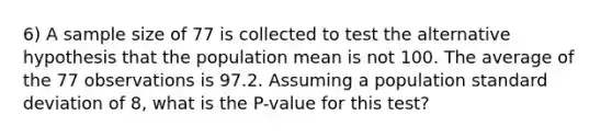 6) A sample size of 77 is collected to test the alternative hypothesis that the population mean is not 100. The average of the 77 observations is 97.2. Assuming a population standard deviation of 8, what is the P-value for this test?