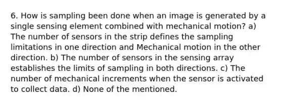 6. How is sampling been done when an image is generated by a single sensing element combined with mechanical motion? a) The number of sensors in the strip defines the sampling limitations in one direction and Mechanical motion in the other direction. b) The number of sensors in the sensing array establishes the limits of sampling in both directions. c) The number of mechanical increments when the sensor is activated to collect data. d) None of the mentioned.