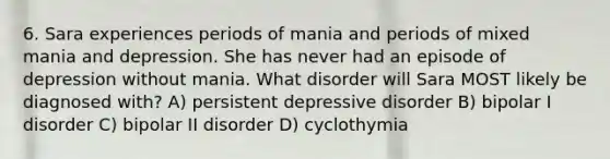 6. Sara experiences periods of mania and periods of mixed mania and depression. She has never had an episode of depression without mania. What disorder will Sara MOST likely be diagnosed with? A) persistent depressive disorder B) bipolar I disorder C) bipolar II disorder D) cyclothymia