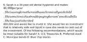 6. Sarah is a 34-year-old dental hygienist and makes 40,000 per year. She is a single mother and has a chronically sick child. She sometimes has trouble paying her son's medical bills. She has just inherited400,000 and would like to invest it. She would like an investment that is relatively safe and liquid in case she needs to cash out of the investment. Of the following recommendations, which would be most suitable for Sarah? A. U.S. Treasuries B. Preferred stock C. Municipal bonds D. Blue chip stocks