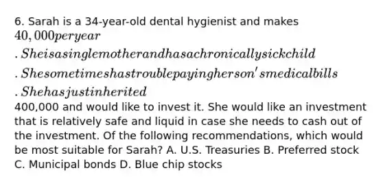 6. Sarah is a 34-year-old dental hygienist and makes 40,000 per year. She is a single mother and has a chronically sick child. She sometimes has trouble paying her son's medical bills. She has just inherited400,000 and would like to invest it. She would like an investment that is relatively safe and liquid in case she needs to cash out of the investment. Of the following recommendations, which would be most suitable for Sarah? A. U.S. Treasuries B. Preferred stock C. Municipal bonds D. Blue chip stocks