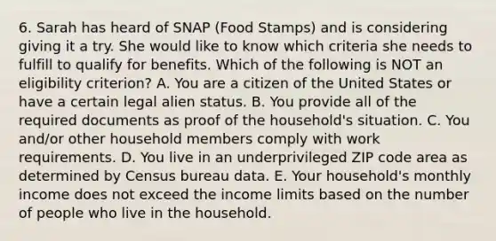 6. Sarah has heard of SNAP (Food Stamps) and is considering giving it a try. She would like to know which criteria she needs to fulfill to qualify for benefits. Which of the following is NOT an eligibility criterion? A. You are a citizen of the United States or have a certain legal alien status. B. You provide all of the required documents as proof of the household's situation. C. You and/or other household members comply with work requirements. D. You live in an underprivileged ZIP code area as determined by Census bureau data. E. Your household's monthly income does not exceed the income limits based on the number of people who live in the household.