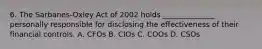 6. The Sarbanes-Oxley Act of 2002 holds ______________ personally responsible for disclosing the effectiveness of their financial controls. A. CFOs B. CIOs C. COOs D. CSOs