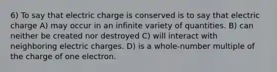 6) To say that electric charge is conserved is to say that electric charge A) may occur in an infinite variety of quantities. B) can neither be created nor destroyed C) will interact with neighboring electric charges. D) is a whole-number multiple of the charge of one electron.