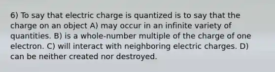 6) To say that electric charge is quantized is to say that the charge on an object A) may occur in an infinite variety of quantities. B) is a whole-number multiple of the charge of one electron. C) will interact with neighboring electric charges. D) can be neither created nor destroyed.