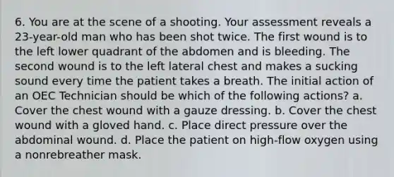 6. You are at the scene of a shooting. Your assessment reveals a 23-year-old man who has been shot twice. The first wound is to the left lower quadrant of the abdomen and is bleeding. The second wound is to the left lateral chest and makes a sucking sound every time the patient takes a breath. The initial action of an OEC Technician should be which of the following actions? a. Cover the chest wound with a gauze dressing. b. Cover the chest wound with a gloved hand. c. Place direct pressure over the abdominal wound. d. Place the patient on high-flow oxygen using a nonrebreather mask.