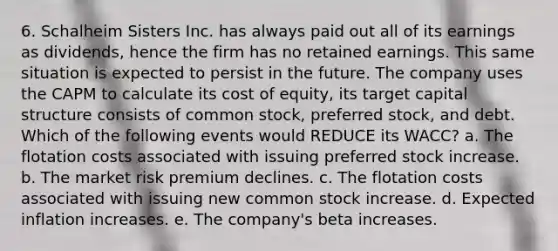 6. Schalheim Sisters Inc. has always paid out all of its earnings as dividends, hence the firm has no retained earnings. This same situation is expected to persist in the future. The company uses the CAPM to calculate its cost of equity, its target capital structure consists of common stock, preferred stock, and debt. Which of the following events would REDUCE its WACC? a. The flotation costs associated with issuing preferred stock increase. b. The market risk premium declines. c. The flotation costs associated with issuing new common stock increase. d. Expected inflation increases. e. The company's beta increases.