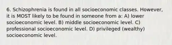 6. Schizophrenia is found in all socioeconomic classes. However, it is MOST likely to be found in someone from a: A) lower socioeconomic level. B) middle socioeconomic level. C) professional socioeconomic level. D) privileged (wealthy) socioeconomic level.