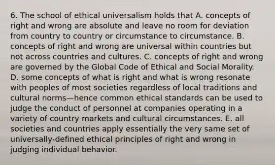 6. The school of ethical universalism holds that A. concepts of right and wrong are absolute and leave no room for deviation from country to country or circumstance to circumstance. B. concepts of right and wrong are universal within countries but not across countries and cultures. C. concepts of right and wrong are governed by the Global Code of Ethical and Social Morality. D. some concepts of what is right and what is wrong resonate with peoples of most societies regardless of local traditions and cultural norms—hence common ethical standards can be used to judge the conduct of personnel at companies operating in a variety of country markets and cultural circumstances. E. all societies and countries apply essentially the very same set of universally-defined ethical principles of right and wrong in judging individual behavior.