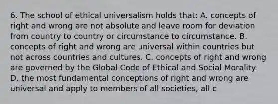 6. The school of ethical universalism holds that: A. concepts of right and wrong are not absolute and leave room for deviation from country to country or circumstance to circumstance. B. concepts of right and wrong are universal within countries but not across countries and cultures. C. concepts of right and wrong are governed by the Global Code of Ethical and Social Morality. D. the most fundamental conceptions of right and wrong are universal and apply to members of all societies, all c