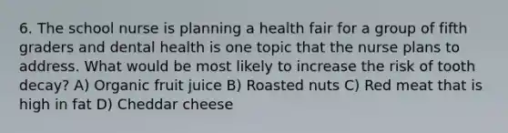 6. The school nurse is planning a health fair for a group of fifth graders and dental health is one topic that the nurse plans to address. What would be most likely to increase the risk of tooth decay? A) Organic fruit juice B) Roasted nuts C) Red meat that is high in fat D) Cheddar cheese