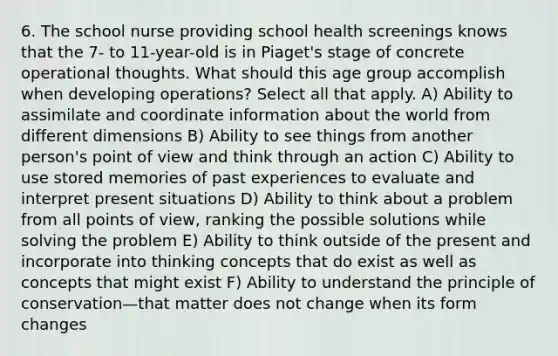 6. The school nurse providing school health screenings knows that the 7- to 11-year-old is in Piaget's stage of concrete operational thoughts. What should this age group accomplish when developing operations? Select all that apply. A) Ability to assimilate and coordinate information about the world from different dimensions B) Ability to see things from another person's point of view and think through an action C) Ability to use stored memories of past experiences to evaluate and interpret present situations D) Ability to think about a problem from all points of view, ranking the possible solutions while solving the problem E) Ability to think outside of the present and incorporate into thinking concepts that do exist as well as concepts that might exist F) Ability to understand the principle of conservation—that matter does not change when its form changes