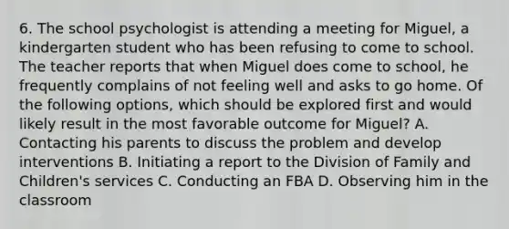 6. The school psychologist is attending a meeting for Miguel, a kindergarten student who has been refusing to come to school. The teacher reports that when Miguel does come to school, he frequently complains of not feeling well and asks to go home. Of the following options, which should be explored first and would likely result in the most favorable outcome for Miguel? A. Contacting his parents to discuss the problem and develop interventions B. Initiating a report to the Division of Family and Children's services C. Conducting an FBA D. Observing him in the classroom