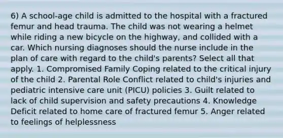 6) A school-age child is admitted to the hospital with a fractured femur and head trauma. The child was not wearing a helmet while riding a new bicycle on the highway, and collided with a car. Which nursing diagnoses should the nurse include in the plan of care with regard to the child's parents? Select all that apply. 1. Compromised Family Coping related to the critical injury of the child 2. Parental Role Conflict related to child's injuries and pediatric intensive care unit (PICU) policies 3. Guilt related to lack of child supervision and safety precautions 4. Knowledge Deficit related to home care of fractured femur 5. Anger related to feelings of helplessness