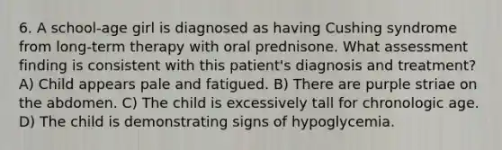 6. A school-age girl is diagnosed as having Cushing syndrome from long-term therapy with oral prednisone. What assessment finding is consistent with this patient's diagnosis and treatment? A) Child appears pale and fatigued. B) There are purple striae on the abdomen. C) The child is excessively tall for chronologic age. D) The child is demonstrating signs of hypoglycemia.