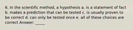 6. In the scientific method, a hypothesis a. is a statement of fact b. makes a prediction that can be tested c. is usually proven to be correct d. can only be tested once e. all of these choices are correct Answer: _____