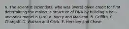 6. The scientist (scientists) who was (were) given credit for first determining the molecule structure of DNA by building a ball-and-stick model is (are) A. Avery and Macleod. B. Griffith. C. Chargaff. D. Watson and Crick. E. Hershey and Chase