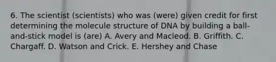 6. The scientist (scientists) who was (were) given credit for first determining the molecule structure of DNA by building a ball-and-stick model is (are) A. Avery and Macleod. B. Griffith. C. Chargaff. D. Watson and Crick. E. Hershey and Chase