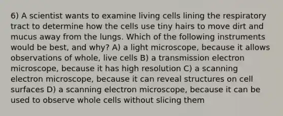 6) A scientist wants to examine living cells lining the respiratory tract to determine how the cells use tiny hairs to move dirt and mucus away from the lungs. Which of the following instruments would be best, and why? A) a light microscope, because it allows observations of whole, live cells B) a transmission electron microscope, because it has high resolution C) a scanning electron microscope, because it can reveal structures on cell surfaces D) a scanning electron microscope, because it can be used to observe whole cells without slicing them