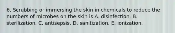 6. Scrubbing or immersing the skin in chemicals to reduce the numbers of microbes on the skin is A. disinfection. B. sterilization. C. antisepsis. D. sanitization. E. ionization.