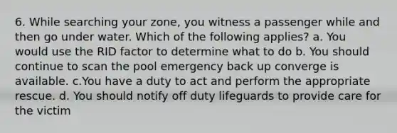 6. While searching your zone, you witness a passenger while and then go under water. Which of the following applies? a. You would use the RID factor to determine what to do b. You should continue to scan the pool emergency back up converge is available. c.You have a duty to act and perform the appropriate rescue. d. You should notify off duty lifeguards to provide care for the victim