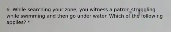 6. While searching your zone, you witness a patron struggling while swimming and then go under water. Which of the following applies? *