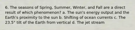 6. The seasons of Spring, Summer, Winter, and Fall are a direct result of which phenomenon? a. The sun's energy output and the Earth's proximity to the sun b. Shifting of ocean currents c. The 23.5° tilt of the Earth from vertical d. The jet stream