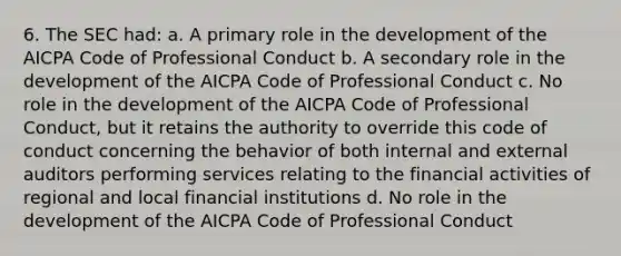 6. The SEC had: a. A primary role in the development of the AICPA Code of Professional Conduct b. A secondary role in the development of the AICPA Code of Professional Conduct c. No role in the development of the AICPA Code of Professional Conduct, but it retains the authority to override this code of conduct concerning the behavior of both internal and external auditors performing services relating to the financial activities of regional and local financial institutions d. No role in the development of the AICPA Code of Professional Conduct