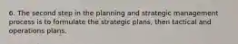 6. The second step in the planning and strategic management process is to formulate the strategic plans, then tactical and operations plans.