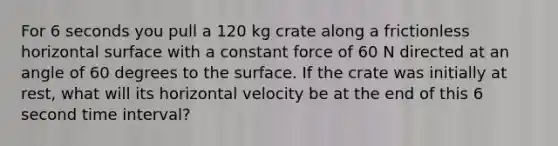 For 6 seconds you pull a 120 kg crate along a frictionless horizontal surface with a constant force of 60 N directed at an angle of 60 degrees to the surface. If the crate was initially at rest, what will its horizontal velocity be at the end of this 6 second time interval?