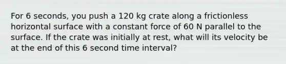 For 6 seconds, you push a 120 kg crate along a frictionless horizontal surface with a constant force of 60 N parallel to the surface. If the crate was initially at rest, what will its velocity be at the end of this 6 second time interval?