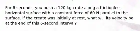 For 6 seconds, you push a 120 kg crate along a frictionless horizontal surface with a constant force of 60 N parallel to the surface. If the create was initially at rest, what will its velocity be at the end of this 6-second interval?